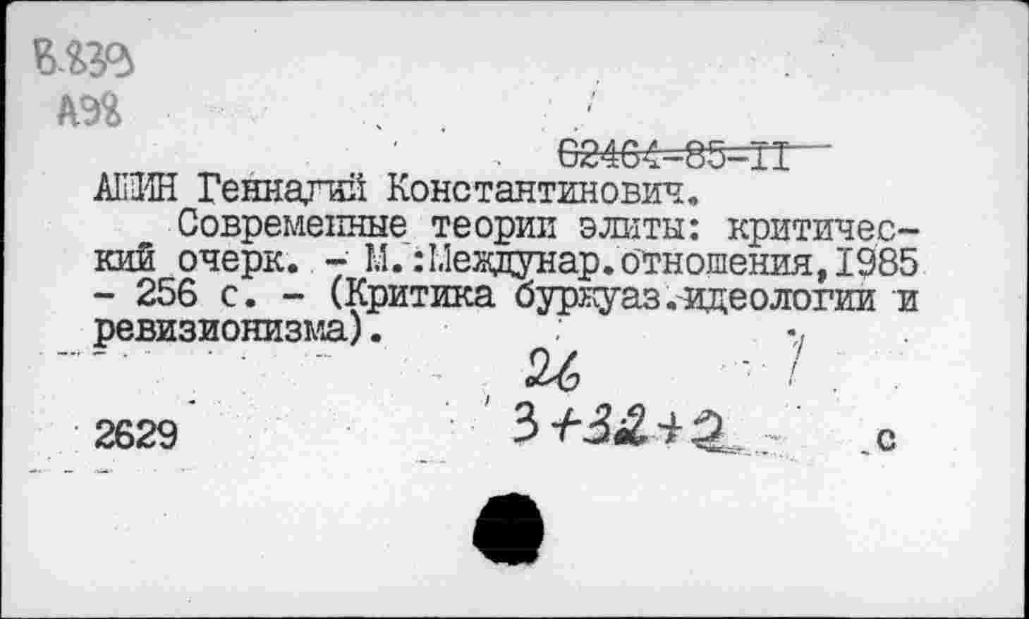 ﻿'' ' .	8246^=85=11“
А111ИН Геннадий Константинович.
Современные теории элиты: критический очерк. - М. :1.1еядунар. отношения, 1985 - 256 с. - (Критика буркуаз .-идеологии и ревизионизма).	•,
— ;	-	26	- / . .
2629	? _с